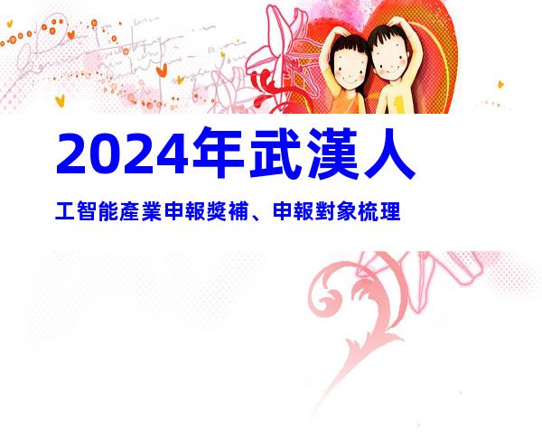2024年武漢人工智能產業申報獎補、申報對象梳理