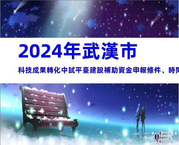 2024年武漢市科技成果轉化中試平臺建設補助資金申報條件、時間及獎補
