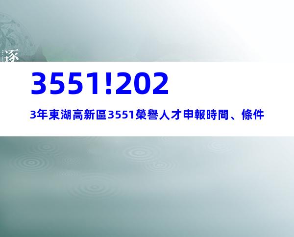 3551!2023年東湖高新區3551榮譽人才申報時間、條件