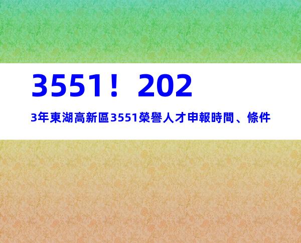 3551！2023年東湖高新區3551榮譽人才申報時間、條件