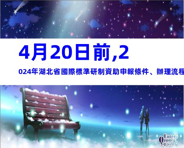4月20日前,2024年湖北省國際標準研制資助申報條件、辦理流程