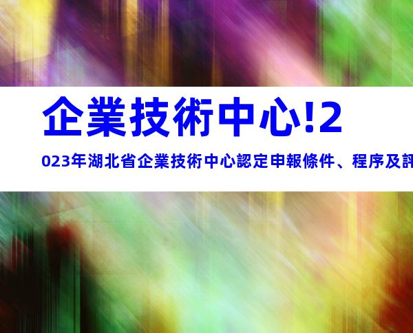 企業技術中心!2023年湖北省企業技術中心認定申報條件、程序及評價材料
