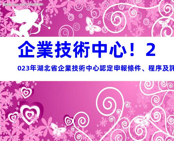 企業技術中心！2023年湖北省企業技術中心認定申報條件、程序及評價材料