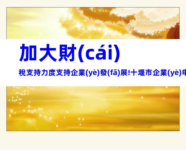 加大財(cái)稅支持力度支持企業(yè)發(fā)展!十堰市企業(yè)申報(bào)獎(jiǎng)勵(lì)補(bǔ)貼合集