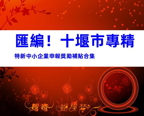 匯編！十堰市專精特新中小企業申報獎勵補貼合集