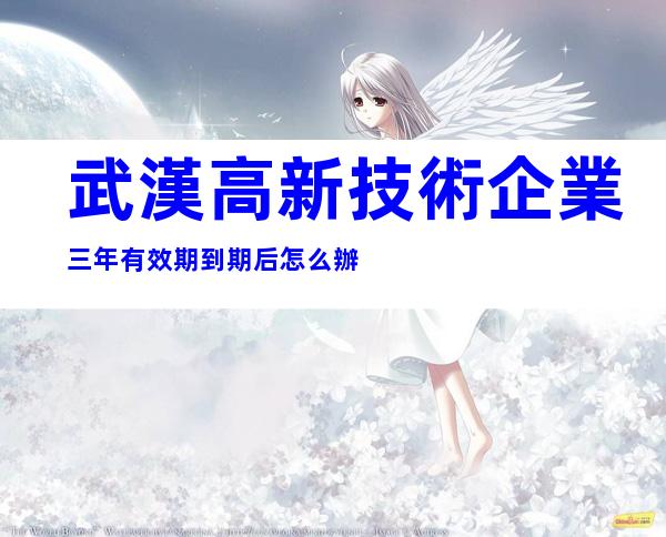 武漢高新技術企業三年有效期到期后怎么辦