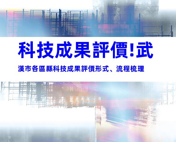 科技成果評價!武漢市各區縣科技成果評價形式、流程梳理