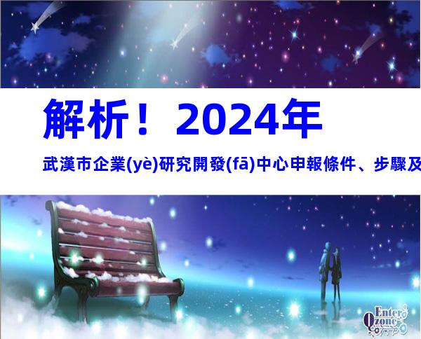解析！2024年武漢市企業(yè)研究開發(fā)中心申報條件、步驟及注意事項(xiàng)