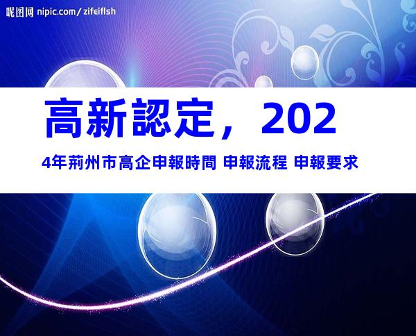 高新認定，2024年荊州市高企申報時間+申報流程+申報要求