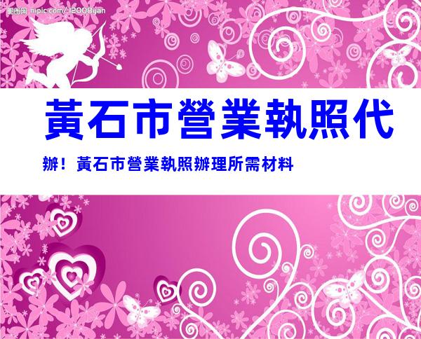黃石市營業執照代辦！黃石市營業執照辦理所需材料