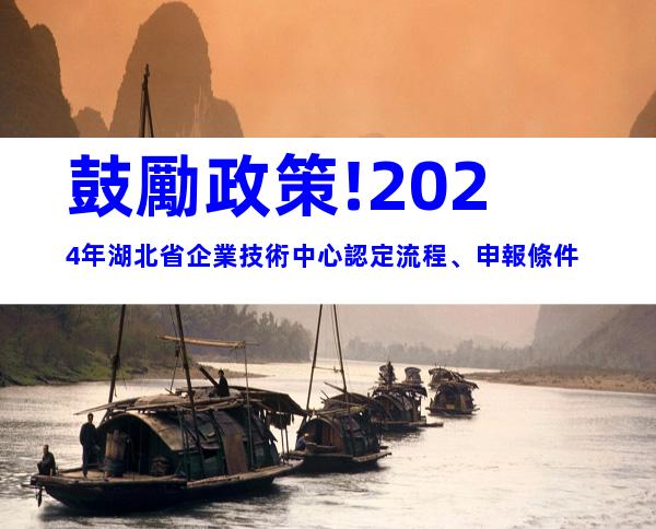 鼓勵政策!2024年湖北省企業技術中心認定流程、申報條件