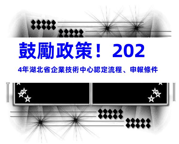 鼓勵政策！2024年湖北省企業技術中心認定流程、申報條件
